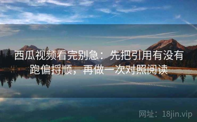西瓜视频看完别急：先把引用有没有跑偏捋顺，再做一次对照阅读