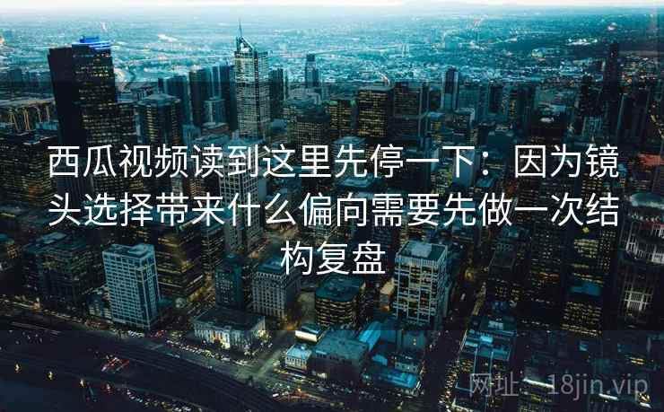 西瓜视频读到这里先停一下：因为镜头选择带来什么偏向需要先做一次结构复盘