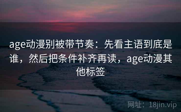 age动漫别被带节奏：先看主语到底是谁，然后把条件补齐再读，age动漫其他标签