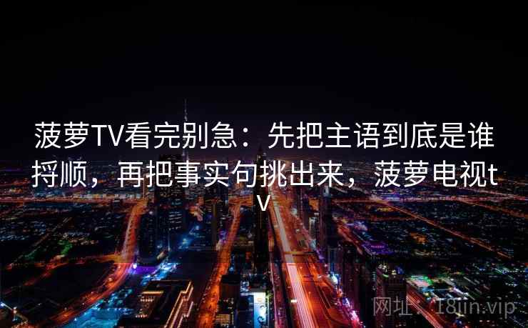 菠萝TV看完别急：先把主语到底是谁捋顺，再把事实句挑出来，菠萝电视tv