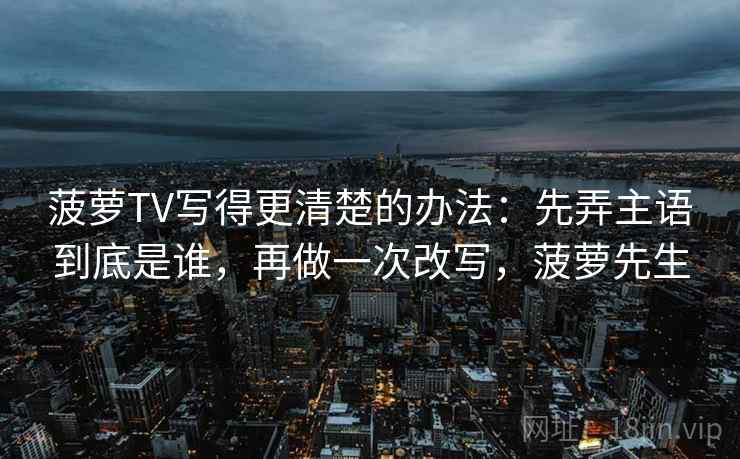 菠萝TV写得更清楚的办法：先弄主语到底是谁，再做一次改写，菠萝先生