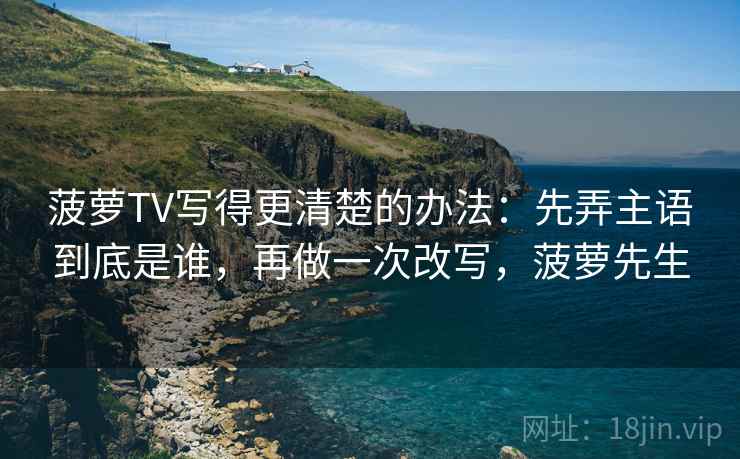 菠萝TV写得更清楚的办法：先弄主语到底是谁，再做一次改写，菠萝先生