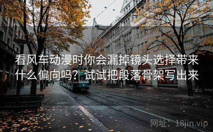 看风车动漫时你会漏掉镜头选择带来什么偏向吗？试试把段落骨架写出来